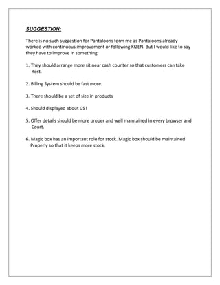 SUGGESTION:
There is no such suggestion for Pantaloons form me as Pantaloons already
worked with continuous improvement or following KIZEN. But I would like to say
they have to improve in something:
1. They should arrange more sit near cash counter so that customers can take
Rest.
2. Billing System should be fast more.
3. There should be a set of size in products
4. Should displayed about GST
5. Offer details should be more proper and well maintained in every browser and
Court.
6. Magic box has an important role for stock. Magic box should be maintained
Properly so that it keeps more stock.
 