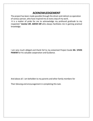 ACKNOWLEDGEMENT
The project has been made possible through the direct and indirect co-operation
of various person, who have inspired me at every step of my work.
It is a matter of pride for me to acknowledge my profound gratitude to my
respected “mentor DR. ADESH SIR who always facilitates me in gaining practical
knowledge.
I am very much obliged and thank full to my esteemed Project Guide Mr. VIVEK
PAWAR for his valuable cooperation and Guidance.
And above all. I am beholden to my parents and other family members for
Their blessing and encouragement in completing this task.
 