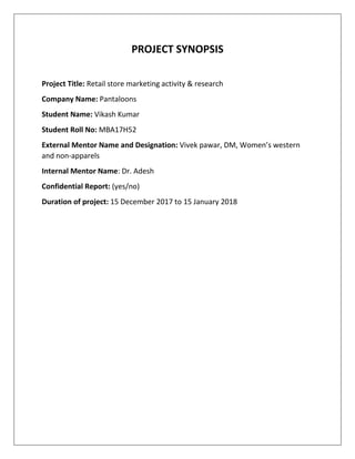 PROJECT SYNOPSIS
Project Title: Retail store marketing activity & research
Company Name: Pantaloons
Student Name: Vikash Kumar
Student Roll No: MBA17H52
External Mentor Name and Designation: Vivek pawar, DM, Women’s western
and non-apparels
Internal Mentor Name: Dr. Adesh
Confidential Report: (yes/no)
Duration of project: 15 December 2017 to 15 January 2018
 