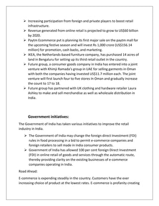  Increasing participation from foreign and private players to boost retail
infrastructure.
 Revenue generated from online retail is projected to grow to US$60 billion
by 2020.
 Paytm Ecommerce pvt is planning its first major sale on the paytm mall for
the upcoming festive season and will invest Rs 1,000 crore (US$156.14
million) for promotion, cash backs, and marketing.
 IKEA, the Netherlands-based furniture company, has purchased 14 acres of
land in Bengaluru for setting up its third retail outlet in the country.
 Future group, a consumer goods company in India has entered into a joint
venture with Khimji Ramada’s group in UAE for selling garments in Oman
with both the companies having invested US$11.7 million each. The joint
venture will first launch four to five stores In Oman and gradually increase
the count to 17 to 18.
 Future group has partnered with UK clothing and hardware retailer Laura
Ashley to make and sell merchandise as well as wholesale distribution in
India.
Government initiatives:
The Government of India has taken various initiatives to improve the retail
industry in India.
 The Government of India may change the foreign direct Investment (FDI)
rules in food processing in a bid to permit e-commerce companies and
foreign retailers to sell made in India consumer products.
 Government of India has allowed 100 per cent foreign Direct Investment
(FDI) in online retail of goods and services through the automatic route,
thereby providing clarity on the existing businesses of e-commerce
companies operating in India.
Road Ahead:
E-commerce is expending steadily in the country. Customers have the ever
increasing choice of product at the lowest rates. E-commerce is profanity creating
 