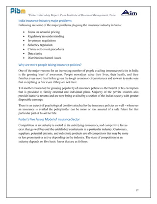 Winter Internship Report, Pune Institute of Business Management, Pune
17
India insurance industry major problems
Following are some of the major problems plaguing the insurance industry in India:
 Focus on actuarial pricing
 Regulatory misunderstanding
 Investment regulations
 Solvency regulation
 Claims settlement procedures
 Data clarity
 Distribution channel issues
Why are more people taking insurance policies?
One of the major reasons for an increasing number of people availing insurance policies in India
is the growing level of awareness. People nowadays value their lives, their health, and their
families even more than before given the tough economic circumstances and so want to make sure
that everything is fine even if they are not there.
Yet another reason for the growing popularity of insurance policies is the benefit of tax exemption
that is provided to family oriented and individual plans. Majority of the private insurers also
provide lucrative returns and are now being availed by a section of the Indian society with greater
disposable earnings.
There is an aspect of psychological comfort attached to the insurance policies as well - whenever
an insurance is availed the policyholder can be more or less assured of a safe future for that
particular part of his or her life.
Porter’s Five Forces Model of Insurance Sector
Competition in an industry is rooted in its underlying economics, and competitive forces
exist that go well beyond the established combatants in a particular industry. Customers,
suppliers, potential entrants, and substitute products are all competitors that may be more
or less prominent or active depending on the industry. The state of competition in an
industry depends on five basic forces that are as follows:
 