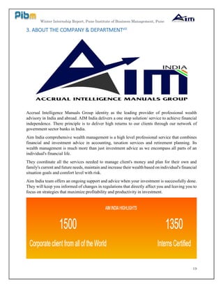 Winter Internship Report, Pune Institute of Business Management, Pune
19
3. ABOUT THE COMPANY & DEPARTMENTviii
Accrual Intelligence Manuals Group identity as the leading provider of professional wealth
advisory in India and abroad. AIM India delivers a one stop solution/ service to achieve financial
independence. There principle is to deliver high returns to our clients through our network of
government sector banks in India.
Aim India comprehensive wealth management is a high level professional service that combines
financial and investment advice in accounting, taxation services and retirement planning. Its
wealth management is much more than just investment advice as we encompass all parts of an
individual's financial life.
They coordinate all the services needed to manage client's money and plan for their own and
family's current and future needs, maintain and increase their wealth based on individual's financial
situation goals and comfort level with risk.
Aim India team offers an ongoing support and advice when your investment is successfully done.
They will keep you informed of changes in regulations that directly affect you and leaving you to
focus on strategies that maximize profitability and productivity in investment.
 
