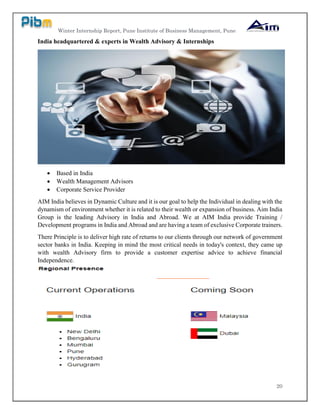 Winter Internship Report, Pune Institute of Business Management, Pune
20
India headquartered & experts in Wealth Advisory & Internships
 Based in India
 Wealth Management Advisors
 Corporate Service Provider
AIM India believes in Dynamic Culture and it is our goal to help the Individual in dealing with the
dynamism of environment whether it is related to their wealth or expansion of business. Aim India
Group is the leading Advisory in India and Abroad. We at AIM India provide Training /
Development programs in India and Abroad and are having a team of exclusive Corporate trainers.
There Principle is to deliver high rate of returns to our clients through our network of government
sector banks in India. Keeping in mind the most critical needs in today's context, they came up
with wealth Advisory firm to provide a customer expertise advice to achieve financial
Independence.
 