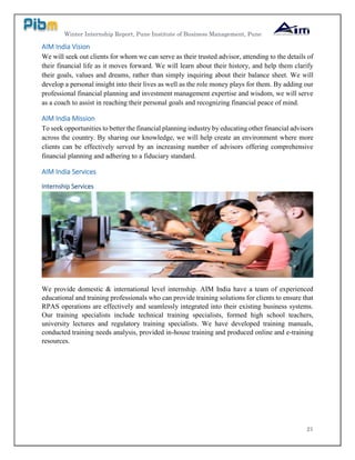 Winter Internship Report, Pune Institute of Business Management, Pune
21
AIM India Vision
We will seek out clients for whom we can serve as their trusted advisor, attending to the details of
their financial life as it moves forward. We will learn about their history, and help them clarify
their goals, values and dreams, rather than simply inquiring about their balance sheet. We will
develop a personal insight into their lives as well as the role money plays for them. By adding our
professional financial planning and investment management expertise and wisdom, we will serve
as a coach to assist in reaching their personal goals and recognizing financial peace of mind.
AIM India Mission
To seek opportunities to better the financial planning industry by educating other financial advisors
across the country. By sharing our knowledge, we will help create an environment where more
clients can be effectively served by an increasing number of advisors offering comprehensive
financial planning and adhering to a fiduciary standard.
AIM India Services
Internship Services
We provide domestic & international level internship. AIM India have a team of experienced
educational and training professionals who can provide training solutions for clients to ensure that
RPAS operations are effectively and seamlessly integrated into their existing business systems.
Our training specialists include technical training specialists, formed high school teachers,
university lectures and regulatory training specialists. We have developed training manuals,
conducted training needs analysis, provided in-house training and produced online and e-training
resources.
 
