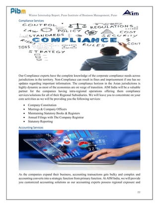 Winter Internship Report, Pune Institute of Business Management, Pune
22
Compliance Services
Our Compliance experts have the complete knowledge of the corporate compliance needs across
jurisdictions in the territory. Non-Compliance can result in fines and imprisonment if one has no
updates regarding important information. The compliance horizon in the Asian jurisdictions is
highly dynamic as most of the economies are on verge of transition. AIM India will be a valuable
partner for the companies having intra-regional operations offering them compliance
services/solutions for all of their Regional Subsidiaries. We will leave you to concentrate on your
core activities as we will be providing you the following services:
 Company Constitution
 Meetings & Company Officers
 Maintaining Statutory Books & Registers
 Annual Filings with The Company Registrar
 Statutory Reporting
Accounting Services
As the companies expand their business, accounting transactions gets bulky and complex and
accounting converts into a strategic function from primary function. At AIM India, we will provide
you customized accounting solutions as our accounting experts possess regional exposure and
 