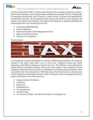 Winter Internship Report, Pune Institute of Business Management, Pune
23
extensive technical knowledge. Trusting a regional expert with accounting is elementary to achieve
control and transparency in accounting through standardization of agenda. We have a leading edge
of experienced professionals and IT System to render smooth, co-related and comprehensive
reinforcement regionally. We are dynamic towards systems and solutions to stay relevant to the
changes in the region. Our proficiency will empower the enterprises to expand by beholding the
measured decisions. Our Accounting Services are:
 Accounting and Bookkeeping
 Statutory Reporting
 Payroll and Expense Claim Management Services
 Bank Account Reconciliation
 Corporate Tax Compliance
Taxation Services
Tax arrangement is dynamic and complex as it changes with the change of authority. Its complexity
increases in the nation where there is tax at every level. Companies having cross border
transactions need effective planning to minimize tax costs. Tax liabilities can be optimized by
making effective structuring of business entities and revenue models. A new enterprise will need
a guidance to learn about the tax incentives, withholding tax and transfer pricing formalities which
is provided by the Tax professionals of AIM India Group. Our Professionals are well possessed
with the analytical understanding of taxation which will help the client in managing the Taxation
regime of his business. Our main services are:
 Corporate Income Tax Returns
 Vat Returns
 Indirect Tax
 Withholding Tax
 Tax Optimizations
 Transfer Pricing
 Tax Advisory in M&A, Cross Border Investment, Tax Disputes etc.
 