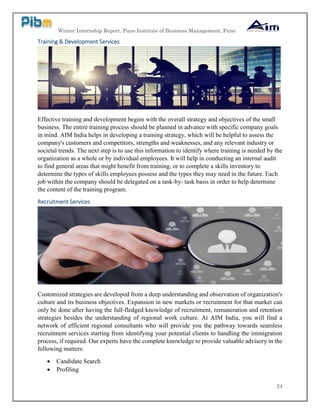 Winter Internship Report, Pune Institute of Business Management, Pune
24
Training & Development Services
Effective training and development begins with the overall strategy and objectives of the small
business. The entire training process should be planned in advance with specific company goals
in mind. AIM India helps in developing a training strategy, which will be helpful to assess the
company's customers and competitors, strengths and weaknesses, and any relevant industry or
societal trends. The next step is to use this information to identify where training is needed by the
organization as a whole or by individual employees. It will help in conducting an internal audit
to find general areas that might benefit from training, or to complete a skills inventory to
determine the types of skills employees possess and the types they may need in the future. Each
job within the company should be delegated on a task-by- task basis in order to help determine
the content of the training program.
Recruitment Services
Customized strategies are developed from a deep understanding and observation of organization's
culture and its business objectives. Expansion in new markets or recruitment for that market can
only be done after having the full-fledged knowledge of recruitment, remuneration and retention
strategies besides the understanding of regional work culture. At AIM India, you will find a
network of efficient regional consultants who will provide you the pathway towards seamless
recruitment services starting from identifying your potential clients to handling the immigration
process, if required. Our experts have the complete knowledge to provide valuable advisory in the
following matters:
 Candidate Search
 Profiling
 