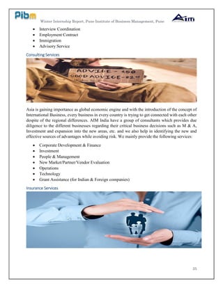 Winter Internship Report, Pune Institute of Business Management, Pune
25
 Interview Coordination
 Employment Contract
 Immigration
 Advisory Service
Consulting Services
Asia is gaining importance as global economic engine and with the introduction of the concept of
International Business, every business in every country is trying to get connected with each other
despite of the regional differences. AIM India have a group of consultants which provides due
diligence to the different businesses regarding their critical business decisions such as M & A,
Investment and expansion into the new areas, etc. and we also help in identifying the new and
effective sources of advantages while avoiding risk. We mainly provide the following services:
 Corporate Development & Finance
 Investment
 People & Management
 New Market/Partner/Vendor Evaluation
 Operations
 Technology
 Grant Assistance (for Indian & Foreign companies)
Insurance Services
 