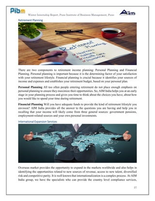 Winter Internship Report, Pune Institute of Business Management, Pune
27
Retirement Planning
There are two components to retirement income planning: Personal Planning and Financial
Planning. Personal planning is important because it is the determining factor of your satisfaction
with your retirement lifestyle. Financial planning is crucial because it identifies your sources of
income and expenses and establishes your retirement budget, based on your personal plan.
Personal Planning All too often people entering retirement do not place enough emphasis on
personal planning to ensure they maximize their opportunities. So, AIM India helps you at an early
stage in your planning process and gives you time to think about the choices you have, about how
you would like to spend your time during retirement.
Financial Planning Will you have adequate funds to provide the kind of retirement lifestyle you
envision? AIM India provides all the answer to the questions you are having and help you in
recalling that your income will likely come from three general sources: government pensions,
employment-related sources and your own personal investments.
International Expansion Services
Overseas market provides the opportunity to expand in the markets worldwide and also helps in
identifying the opportunities related to new sources of revenue, access to new talent, diversified
risk and competitive parity. It is well known that internationalization is a complex process. At AIM
India group, we have the specialists who can provide the country level compliance services,
 