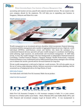 Winter Internship Report, Pune Institute of Business Management, Pune
28
accounting and taxation services, payroll and corporal secretarial services. We are meant to take
your company abroad for the expansion. We will help you in expanding your business in
Singapore, Malaysia and Dubai for a start.
Wealth advisory services
Wealth management as an investment-advisory discipline which incorporates financial planning,
investment portfolio management and a number of aggregated financial services. High-net- worth
individuals (HNWIs), small-business owners and families who desire the assistance of a
credentialed financial advisory specialist call upon wealth managers to coordinate retail banking,
estate planning, legal resources, tax professionals and investment management. At AIM India
Group, we have the wealth managers who have backgrounds as independent Chartered Financial
Consultants, Certified Financial Planners, Chartered Strategic Wealth Professionals, Chartered
Financial Planners or any credentialed (such as MBA) professional money managers who will help
you to enhance the income, growth and tax-favored treatment for long term.
Private wealth management is delivered to high-net- worth investors. We will also guide you on
the use of various estate planning vehicles, business-succession or stock-option planning, and the
occasional use of hedging derivatives for large blocks of stock.
AIM India Product
Aim India deals with India First life insurance Maha Jeevan product.
India First Life Insuranceix
India First Life Insurance Company is a life insurance company in India. It is a joint venture
between two of India's public-sector banks – Bank of Baroda (44%) and Andhra Bank (30%), and
UK's financial and investment company Legal & General (26%). It was incorporated in
 