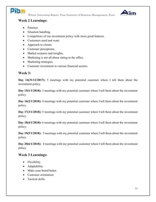 Winter Internship Report, Pune Institute of Business Management, Pune
35
Week 2 Learnings:
 Patience.
 Situation handling.
 Competitors of our investment policy with more good features.
 Customers need and want.
 Approach to clients.
 Customer perceptions.
 Market scenario and insights.
 Marketing is not all about sitting in the office.
 Marketing strategies.
 Customer investment in various financial sectors.
Week 3:
Day 14(31/12/2017): 5 meetings with my potential customer where I tell them about the
investment policy.
Day 15(1/1/2018): 3 meetings with my potential customer where I tell them about the investment
policy.
Day 16(2/1/2018): 4 meetings with my potential customer where I tell them about the investment
policy.
Day 17(3/1/2018): 5 meetings with my potential customer where I tell them about the investment
policy.
Day 18(4/1/2018): 6 meetings with my potential customer where I tell them about the investment
policy.
Day 19(5/1/2018): 5 meetings with my potential customer where I tell them about the investment
policy.
Day 20(6/1/2018): 4 meetings with my potential customer where I tell them about the investment
policy.
Week 3 Learnings:
 Flexibility.
 Adaptability.
 Make your brand better.
 Customer orientation.
 Tactical skills.
 