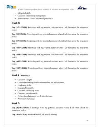 Winter Internship Report, Pune Institute of Business Management, Pune
36
 Influential skills.
 Customer relationship management.
 If the customer doesn't have need generate it.
Week 4:
Day 21(7/12/2018): 4 meetings with my potential customer where I tell them about the investment
policy.
Day 22(8/1/2018): 5 meetings with my potential customer where I tell them about the investment
policy.
Day 23(9/1/2018): 6 meetings with my potential customer where I tell them about the investment
policy.
Day 24(10/1/2018): 3 meetings with my potential customer where I tell them about the investment
policy.
Day 25(11/1/2018): 5 meetings with my potential customer where I tell them about the investment
policy.
Day 26(12/1/2018): 4 meetings with my potential customer where I tell them about the investment
policy.
Day 27(13/1/2018): 2 meetings with my potential customer where I tell them about the investment
policy.
Week 4 Learnings:
 Customer Delight.
 Conversion of the potential customer into the real customer.
 Leadership skills.
 Sales pitching skills.
 Customer follows up skills.
 Customer retention skills.
 Conversion of customer needs into the want.
 Promotion of product.
Week 5:
Day 28(14/12/2018): 3 meetings with my potential customer where I tell them about the
investment policy.
Day 29(15/1/2018): Market Research job profile training.
 