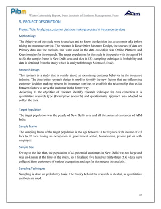 Winter Internship Report, Pune Institute of Business Management, Pune
38
5. PROJECT DESCRIPTION
Project Title: Analyzing customer decision making process in insurance services
Methodology
The objectives of the study were to analyze and to know the decision that a customer take before
taking an insurance service. The research is Descriptive Research Design, the sources of data are
Primary data and the methods that were used in the data collection was Online Platform and
Questionnaire for the research. The target population for the study is the people with the age of 14
to 50, the sample frame is New Delhi area and size is 533, sampling technique is Probability and
data is obtained from the study which is analyzed through Microsoft-Excel.
Research Design
This research is a study that is mainly aimed at examining customer behavior in the insurance
industry. The descriptive research design is used to identify the new factors that are influencing
customer decision making process in insurance services to establish the relationship that exists
between factors to serve the customer in the better way.
According to the objective of research identify research technique for data collection it is
quantitative research type (Descriptive research) and questionnaire approach was adopted to
collect the data.
Target Population
The target population was the people of New Delhi area and all the potential customers of AIM
India.
Sample Frame
The sampling frame of the target population is the age between 14 to 50 years, with income of 2.5
lacs to 20 lacs having an occupation in government sector, businessman, private job or self-
employed.
Sample Size
Owing to the fact that, the population of all potential customers in New Delhi was too large and
was un-known at the time of the study, so I finalized five hundred thirty-three (533) data were
collected from customers of various occupation and age for the process the analysis.
Sampling Techniques
Sampling is done on probability basis. The theory behind the research is idealist, as quantitative
methods are used.
 