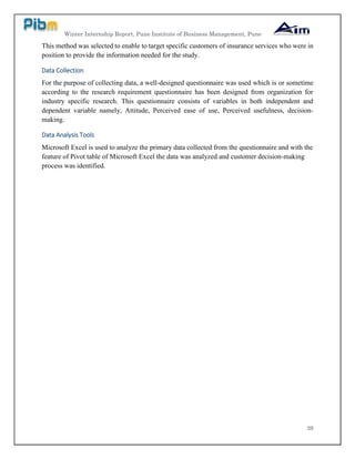 Winter Internship Report, Pune Institute of Business Management, Pune
39
This method was selected to enable to target specific customers of insurance services who were in
position to provide the information needed for the study.
Data Collection
For the purpose of collecting data, a well-designed questionnaire was used which is or sometime
according to the research requirement questionnaire has been designed from organization for
industry specific research. This questionnaire consists of variables in both independent and
dependent variable namely, Attitude, Perceived ease of use, Perceived usefulness, decision-
making.
Data Analysis Tools
Microsoft Excel is used to analyze the primary data collected from the questionnaire and with the
feature of Pivot table of Microsoft Excel the data was analyzed and customer decision-making
process was identified.
 