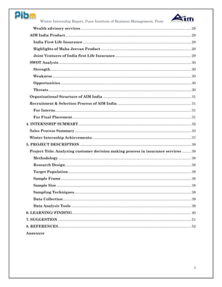 Winter Internship Report, Pune Institute of Business Management, Pune
5
Wealth advisory services ..............................................................................................................28
AIM India Product .............................................................................................................................28
India First Life Insurance ............................................................................................................28
Highlights of Maha Jeevan Product ..........................................................................................29
Joint Ventures of India first Life Insurance............................................................................29
SWOT Analysis ....................................................................................................................................30
Strength.............................................................................................................................................30
Weakness...........................................................................................................................................30
Opportunities...................................................................................................................................30
Threats...............................................................................................................................................30
Organizational Structure of AIM India ........................................................................................31
Recruitment & Selection Process of AIM India ..........................................................................31
For Interns........................................................................................................................................31
For Final Placement.......................................................................................................................31
4. INTERNSHIP SUMMARY.................................................................................................................32
Sales Process Summary ....................................................................................................................33
Winter Internship Achievements: ..................................................................................................37
5. PROJECT DESCRIPTION ...............................................................................................................38
Project Title: Analyzing customer decision making process in insurance services .........38
Methodology.....................................................................................................................................38
Research Design..............................................................................................................................38
Target Population...........................................................................................................................38
Sample Frame..................................................................................................................................38
Sample Size ......................................................................................................................................38
Sampling Techniques.....................................................................................................................38
Data Collection................................................................................................................................39
Data Analysis Tools ........................................................................................................................39
6. LEARNING/ FINDING.......................................................................................................................40
7. SUGGESTION .....................................................................................................................................51
8. REFERENCES.....................................................................................................................................52
Annexure
 