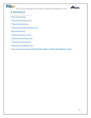 Winter Internship Report, Pune Institute of Business Management, Pune
52
8. REFERENCES
i https://www.ibef.org/
ii http://www.aceanalyser.com/
iii https://en.wikipedia.org
iv https://economictimes.indiatimes.com
vhttp://assocham.org/
vi https://www.insurance.com/
vii http://www.policybazaar.com/
viii http://www.aimincorp.com/
ix https://www.indiafirstlife.com/
x https://docs.google.com/forms/d/1NcYojJJM1-3DMsk--wUzN3xAd2SCuZRSi48-u5ypD6c
 