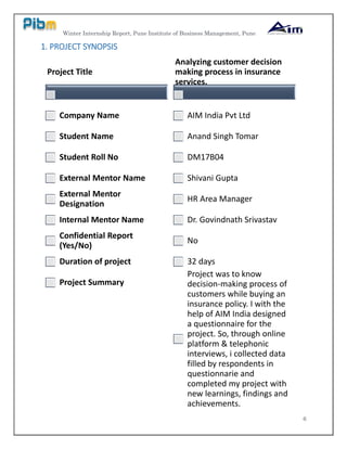 Winter Internship Report, Pune Institute of Business Management, Pune
6
1. PROJECT SYNOPSIS
Project Title
Company Name
Student Name
Student Roll No
External Mentor Name
External Mentor
Designation
Internal Mentor Name
Confidential Report
(Yes/No)
Duration of project
Project Summary
Analyzing customer decision
making process in insurance
services.
AIM India Pvt Ltd
Anand Singh Tomar
DM17B04
Shivani Gupta
HR Area Manager
Dr. Govindnath Srivastav
No
32 days
Project was to know
decision-making process of
customers while buying an
insurance policy. I with the
help of AIM India designed
a questionnaire for the
project. So, through online
platform & telephonic
interviews, i collected data
filled by respondents in
questionnarie and
completed my project with
new learnings, findings and
achievements.
 