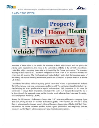 Winter Internship Report, Pune Institute of Business Management, Pune
7
2. ABOUT THE SECTORi
Insurance in India refers to the market for insurance in India which covers both the public and
private sector organizations. It is listed in the Constitution of India in the Seventh Schedule as a
Union List subject, meaning it can only be legislated by the Central government. The insurance
industry of India consists of 57 insurance companies of which 24 are in life insurance business and
33 are non-life insurers. The Confederation of Indian Industry states that the insurance sector of
the country has been witnessing a consistent growth rate of late and its present worth is 41 billion
US dollars.
The industry has of late achieved a yearly growth rate within 32 and 34 percent and this makes it
the 5th best among emerging economies around the world. The various entities of the industry are
also bringing out newer products on a regular basis to attract their customers. As per rules, the
upper limit of foreign direct investment permitted in this sector is 26 percent. However, this has to
be done through the automatic route and the investor needs a license from Insurance Regulatory
and Development Authority (IRDA).
Among the life insurers, Life Insurance Corporation (LIC) is the sole public-sector company. Apart
from that, among the non-life insurers there are six public sector insurers. In addition to these,
there is sole national re-insurer, namely, General Insurance Corporation of India (GIC Re). Other
stakeholders in Indian Insurance market include agents (individual and corporate), brokers,
surveyors and third-party administrators servicing health insurance claims.
 