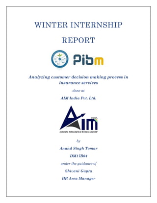 WINTER INTERNSHIP
REPORT
Analyzing customer decision making process in
insurance services
done at
AIM India Pvt. Ltd.
by
Anand Singh Tomar
DM17B04
under the guidance of
Shivani Gupta
HR Area Manager
 