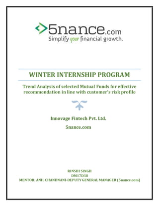 WINTER INTERNSHIP PROGRAM
Trend Analysis of selected Mutual Funds for effective
recommendation in line with customer’s risk profile
RINSHI SINGH
DM17D38
MENTOR: ANIL CHANDNANI-DEPUTY GENERAL MANAGER (5nance.com)
Innovage Fintech Pvt. Ltd.
5nance.com
 