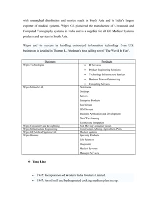 with unmatched distribution and service reach in South Asia and is India’s largest
exporter of medical systems. Wipro GE pioneered the manufacture of Ultrasound and
Computed Tomography systems in India and is a supplier for all GE Medical Systems
products and services in South Asia.

Wipro and its success in handling outsourced information technology from U.S.
businesses is detailed in Thomas L. Friedman's best-selling novel "The World Is Flat".


                      Business                                       Products
Wipro Technologies                               •     IT Services
                                                 •     Product Engineering Solutions
                                                 •     Technology Infrastructure Services
                                                 •     Business Process Outsourcing
                                                 • Consulting Services
Wipro Infotech Ltd.                          Notebooks
                                             Desktops
                                             Servers
                                             Enterprise Products
                                             Sun Servers
                                             IBM Servers
                                             Business Application and Development
                                             Data Warehousing
                                             Technology Integration
Wipro Consumer Care & Lightning              Fast Moving Consumer Goods
Wipro Infrastructure Engineering             Construction, Mining, Agriculture, Ports
Wipro GE Medical Systems Ltd.                Medical systems
Wipro Biomed                                 Specialty Products
                                             Life Sciences
                                             Diagnostic
                                             Medical Systems
                                             Managed Services


     Time Line



        •   1945: Incorporation of Western India Products Limited.
        •   1947: An oil mill and hydrogenated cooking medium plant set up.
 