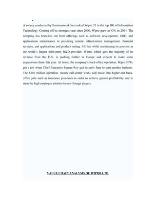 •
A survey conducted by Businessweek has ranked Wipro 23 in the top 100 of Information
Technology. Coming off its strongest year since 2000, Wipro grew at 43% in 2004. The
company has branched out from offerings such as software development, R&D, and
applications maintenance to providing remote infrastructure management, financial
services, and applications and product testing. All that while maintaining its position as
the world’s largest third-party R&D provider. Wipro, which gets the majority of its
revenue from the U.S., is pushing further in Europe and expects to make some
acquisitions there this year. At home, the company’s back-office operation, Wipro BPO,
got a jolt when Chief Executive Raman Roy quit in early June to start another business.
The $150 million operation, mostly call-center work, will move into higher-end back-
office jobs such as insurance processes in order to achieve greater profitability and to
stem the high employee attrition to new foreign players.




                   VALUE CHAIN ANALYSIS OF WIPRO LTD.
 