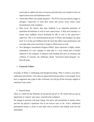 action plan to address the areas of concern and task forces are created to focus on
       improvement areas and implement action.
   •   Action plan (Meet your people program) - The W10 scores provide the trigger to
       managers /supervisors to meet their teams and resolve issues which create
       dissatisfaction in the workplace.
   •   Skip Level: We believe that team feedback is an important parameter of
       leadership development as well as team cohesiveness. A Skip level meeting is a
       formal team feedback session facilitated by HR as well as the supervisor’s
       supervisor. This is an institutionalized process in Wipro and managers see great
       merit in it as they get feedback from the team that affects team performance and
       can make mid-course corrections to improve effectiveness at work.
   •   New Managers Assimilation Program (NMA): Since teamwork is highly valued,
       assimilation of a new manager in team play is a very critical part of his/her
       induction to the company. It enhances team bonding and aims at consensus and
       collation of concerns, the challenges ahead, "must-know-about-manager" etc.
       from the team.


      Corporate Culture


Everyday at Wipro is challenging and thought-provoking. What is tested is your drive,
enthusiasm and initiative. New ideas are appreciated and innovation is encouraged- if you
have a suggestion and a plan to take it forward- you will get all the necessary support to
transform it into action.



   •   Beyond Work
There is a whole lot that Wiproites do beyond the job per se. We ensure that you get an
opportunity to ‘express’ and ‘enjoy’ yourself at the workplace!
We engage in activities with great energy, free spirit, and commitment to human values
and this has played a significant role in our success story so far. Active, unhindered
participation brings us closer to each other and to ourselves and making work fun and
meaningful.
 