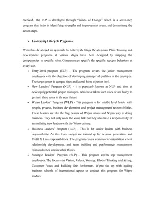 received. The PDP is developed through “Winds of Change” which is a seven-step
program that helps in identifying strengths and improvement areas, and determining the
action steps.


      Leadership Lifecycle Programs

Wipro has developed an approach for Life Cycle Stage Development Plan. Training and
development programs at various stages have been designed by mapping the
competencies to specific roles. Competencies specify the specific success behaviors at
every role.
   •   Entry-level program (ELP) - The program covers the junior management
       employees with the objective of developing managerial qualities in the employee.
       The target group is campus hires and lateral hires at junior level.
   •   New Leaders’ Program (NLP) - It is popularly known as NLP and aims at
       developing potential people managers, who have taken such roles or are likely to
       get into those roles in the near future.
   •   Wipro Leaders’ Program (WLP) - This program is for middle level leader with
       people, process, business development and project management responsibilities.
       These leaders are like the flag bearers of Wipro values and Wipro way of doing
       business. They not only walk the value talk but they also have a responsibility of
       assimilating new leaders with the Wipro culture.
   •   Business Leaders’ Program (BLP) - This is for senior leaders with business
       responsibility. At this level, people are trained up for revenue generation; and
       Profit & Loss responsibilities. The program covers commercial orientation, client
       relationship development, and team building and performance management
       responsibilities among other things.
   •   Strategic Leaders’ Program (SLP) - This program covers top management
       employees. The focus is on Vision, Values, Strategy, Global Thinking and Acting,
       Customer Focus and Building Star Performers. Wipro ties up with leading
       business schools of international repute to conduct this program for Wipro
       leaders.
 