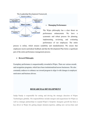 The Leadership Development Framework




                                               Managing Performance

                                        The Wipro philosophy has a clear thrust on
                                        performance     enhancement.     We     have     a
                                        systematic and robust process for planning,
                                        implementing,     reviewing,    and   evaluating
                                        performance of our employees. The entire
process is online, which ensures scalability and standardization. We ensure that
employees receive periodical feedback and that the Development Plan forms a significant
part of the entire performance management process.


    Reward Philosophy


Exemplary performance is unquestionably rewarded at Wipro. There are various awards
and recognition programs, which have been institutionalized across businesses. We also
constantly endeavor to enhance our reward program to align it with changes in employee
motivators and business drivers.




                       RESEARCH & DEVELOPMENT


Sudip Nandy is responsible for setting and driving the strategic direction of Wipro
Technologies globally. His responsibilities include mergers and acquisitions for Wipro as
well as strategic partnerships to expand Wipro’s footprint. Inorganic growth has been a
key driver in Wipro for getting deeper domain-expertise, adding new service-lines and
 