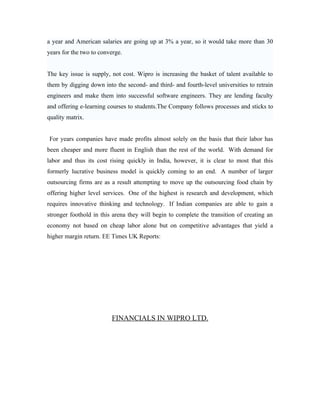 a year and American salaries are going up at 3% a year, so it would take more than 30
years for the two to converge.


The key issue is supply, not cost. Wipro is increasing the basket of talent available to
them by digging down into the second- and third- and fourth-level universities to retrain
engineers and make them into successful software engineers. They are lending faculty
and offering e-learning courses to students.The Company follows processes and sticks to
quality matrix.


For years companies have made profits almost solely on the basis that their labor has
been cheaper and more fluent in English than the rest of the world. With demand for
labor and thus its cost rising quickly in India, however, it is clear to most that this
formerly lucrative business model is quickly coming to an end. A number of larger
outsourcing firms are as a result attempting to move up the outsourcing food chain by
offering higher level services. One of the highest is research and development, which
requires innovative thinking and technology. If Indian companies are able to gain a
stronger foothold in this arena they will begin to complete the transition of creating an
economy not based on cheap labor alone but on competitive advantages that yield a
higher margin return. EE Times UK Reports:




                         FINANCIALS IN WIPRO LTD.
 