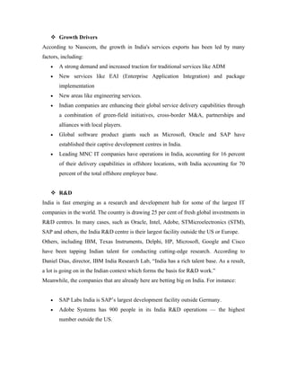  Growth Drivers
According to Nasscom, the growth in India's services exports has been led by many
factors, including:
   •   A strong demand and increased traction for traditional services like ADM
   •   New services like EAI (Enterprise Application Integration) and package
       implementation
   •   New areas like engineering services.
   •   Indian companies are enhancing their global service delivery capabilities through
       a combination of green-field initiatives, cross-border M&A, partnerships and
       alliances with local players.
   •   Global software product giants such as Microsoft, Oracle and SAP have
       established their captive development centres in India.
   •   Leading MNC IT companies have operations in India, accounting for 16 percent
       of their delivery capabilities in offshore locations, with India accounting for 70
       percent of the total offshore employee base.


    R&D
India is fast emerging as a research and development hub for some of the largest IT
companies in the world. The country is drawing 25 per cent of fresh global investments in
R&D centres. In many cases, such as Oracle, Intel, Adobe, STMicroelectronics (STM),
SAP and others, the India R&D centre is their largest facility outside the US or Europe.
Others, including IBM, Texas Instruments, Delphi, HP, Microsoft, Google and Cisco
have been tapping Indian talent for conducting cutting-edge research. According to
Daniel Dias, director, IBM India Research Lab, “India has a rich talent base. As a result,
a lot is going on in the Indian context which forms the basis for R&D work.”
Meanwhile, the companies that are already here are betting big on India. For instance:


   •   SAP Labs India is SAP’s largest development facility outside Germany.
   •   Adobe Systems has 900 people in its India R&D operations — the highest
       number outside the US.
 