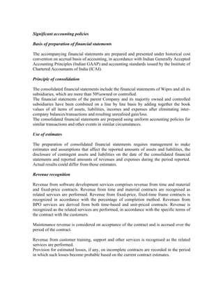 Significant accounting policies

Basis of preparation of financial statements

The accompanying financial statements are prepared and presented under historical cost
convention on accrual basis of accounting, in accordance with Indian Generally Accepted
Accounting Principles (Indian GAAP) and accounting standards issued by the Institute of
Chartered Accountants of India (ICAI).

Principle of consolidation

The consolidated financial statements include the financial statements of Wipro and all its
subsidiaries, which are more than 50%owned or controlled.
The financial statements of the parent Company and its majority owned and controlled
subsidiaries have been combined on a line by line basis by adding together the book
values of all items of assets, liabilities, incomes and expenses after eliminating inter-
company balances/transactions and resulting unrealised gain/loss.
The consolidated financial statements are prepared using uniform accounting policies for
similar transactions and other events in similar circumstances.

Use of estimates

The preparation of consolidated financial statements requires management to make
estimates and assumptions that affect the reported amounts of assets and liabilities, the
disclosure of contingent assets and liabilities on the date of the consolidated financial
statements and reported amounts of revenues and expenses during the period reported.
Actual results could differ from those estimates.

Revenue recognition

Revenue from software development services comprises revenue from time and material
and fixed-price contracts. Revenue from time and material contracts are recognised as
related services are performed. Revenue from fixed-price, fixed-time frame contracts is
recognized in accordance with the percentage of completion method. Revenues from
BPO services are derived from both time-based and unit-priced contracts. Revenue is
recognized as the related services are performed, in accordance with the specific terms of
the contract with the customers.

Maintenance revenue is considered on acceptance of the contract and is accrued over the
period of the contract.

Revenue from customer training, support and other services is recognised as the related
services are performed.
Provision for estimated losses, if any, on incomplete contracts are recorded in the period
in which such losses become probable based on the current contract estimates.
 