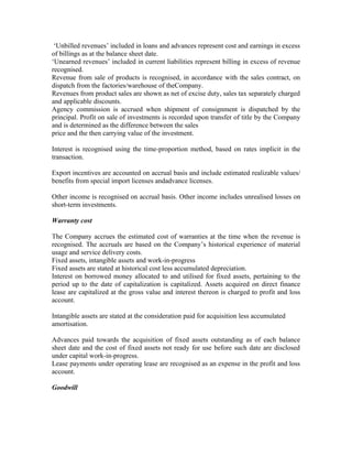 ‘Unbilled revenues’ included in loans and advances represent cost and earnings in excess
of billings as at the balance sheet date.
‘Unearned revenues’ included in current liabilities represent billing in excess of revenue
recognised.
Revenue from sale of products is recognised, in accordance with the sales contract, on
dispatch from the factories/warehouse of theCompany.
Revenues from product sales are shown as net of excise duty, sales tax separately charged
and applicable discounts.
Agency commission is accrued when shipment of consignment is dispatched by the
principal. Profit on sale of investments is recorded upon transfer of title by the Company
and is determined as the difference between the sales
price and the then carrying value of the investment.

Interest is recognised using the time-proportion method, based on rates implicit in the
transaction.

Export incentives are accounted on accrual basis and include estimated realizable values/
benefits from special import licenses andadvance licenses.

Other income is recognised on accrual basis. Other income includes unrealised losses on
short-term investments.

Warranty cost

The Company accrues the estimated cost of warranties at the time when the revenue is
recognised. The accruals are based on the Company’s historical experience of material
usage and service delivery costs.
Fixed assets, intangible assets and work-in-progress
Fixed assets are stated at historical cost less accumulated depreciation.
Interest on borrowed money allocated to and utilised for fixed assets, pertaining to the
period up to the date of capitalization is capitalized. Assets acquired on direct finance
lease are capitalized at the gross value and interest thereon is charged to profit and loss
account.

Intangible assets are stated at the consideration paid for acquisition less accumulated
amortisation.

Advances paid towards the acquisition of fixed assets outstanding as of each balance
sheet date and the cost of fixed assets not ready for use before such date are disclosed
under capital work-in-progress.
Lease payments under operating lease are recognised as an expense in the profit and loss
account.

Goodwill
 
