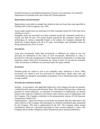 Goodwill arising on consolidation/acquisition of assets is not amortised. It is tested for
impairment on a periodic basis and written-off if found impaired.

Depreciation and amortization

Depreciation is provided on straight line method at rates not lower than rates specified in
Schedule XIV to the Companies Act, 1956.

Assets under capital lease are amortised over their estimated useful life or the lease term,
whichever is lower.
Intangible assets are amortised over their estimated useful life. Estimated useful life is
usually less than 10 years. For certain brands acquired by the Company, based on the
performance of various comparable brands in the market, the Company estimated the
useful life of those brands to be 20 to 25 years. Accordingly, such intangible assets are
being amortized over 20 to 25 years.

Investments

Long term investments (other than investments in affiliates) are stated at cost less
provision for diminution in the value of such investments. Diminution in value is
provided for where the management is of the opinion that the diminution is of other than
temporary nature. Short term investments are valued at lower of cost and net realizable
value. Investments in affiliates are accounted under the equity method.

Inventories

Finished goods are valued at cost or net realisable value, whichever is lower. Other
inventories are valued at cost less provision for obsolescence. Small value tools and
consumables are charged to consumption on purchase. Cost is determined using weighted
average method.

Provision for retirement benefits

Gratuity - In accordance with applicable Indian laws, the Company provides for gratuity,
a defined benefit retirement plan (Gratuity Plan). The Gratuity Plan provides a lump sum
payment to vested employees, at retirement or termination of employment, an amount
based on the respective employee’s last drawn salary and the years of employment with
the Company. The Company contributes to the group gratuity scheme of Life Insurance
Corporation of India (LIC).
Superannuation - Apart from being covered under the Gratuity Plan described above, the
senior officers of the Company also participate in a defined contribution plan maintained
by the Company. This plan is administered by the LIC. The Company makes annual
contributions based on a specified percentage of each covered employee’s salary. The
Company has no further obligations under the plan beyond its annual contributions.
 