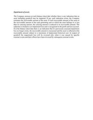 Impairment of assets

The Company assesses at each balance sheet date whether there is any indication that an
asset including goodwill may be impaired. If any such indication exists, the Company
estimates the recoverable amount of the asset. If such recoverable amount of the asset or
the recoverable amount of the cash generating unit to which the asset belongs to is less
than its carrying amount, the carrying amount is reduced to its recoverable amount. The
reduction is treated as an impairment loss and is recognised in the profit and loss account.
If at the balance sheet date there is an indication that if a previously assessed impairment
loss no longer exists, the recoverable amount is reassessed and the asset is reflected at the
recoverable amount subject to a maximum of depreciated historical cost. In respect of
goodwill the impairment loss will be reversed only when it was caused by specific
external events and their effects have been reversed by subsequent external events.
 