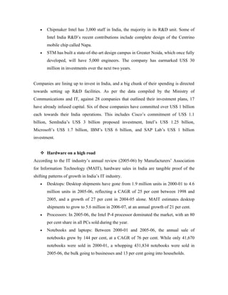 •   Chipmaker Intel has 3,000 staff in India, the majority in its R&D unit. Some of
       Intel India R&D’s recent contributions include complete design of the Centrino
       mobile chip called Napa.
   •   STM has built a state-of-the-art design campus in Greater Noida, which once fully
       developed, will have 5,000 engineers. The company has earmarked US$ 30
       million in investments over the next two years.


Companies are lining up to invest in India, and a big chunk of their spending is directed
towards setting up R&D facilities. As per the data compiled by the Ministry of
Communications and IT, against 28 companies that outlined their investment plans, 17
have already infused capital. Six of these companies have committed over US$ 1 billion
each towards their India operations. This includes Cisco’s commitment of US$ 1.1
billion, SemIndia’s US$ 3 billion proposed investment, Intel’s US$ 1.25 billion,
Microsoft’s US$ 1.7 billion, IBM’s US$ 6 billion, and SAP Lab’s US$ 1 billion
investment.


    Hardware on a high road
According to the IT industry’s annual review (2005-06) by Manufacturers’ Association
for Information Technology (MAIT), hardware sales in India are tangible proof of the
shifting patterns of growth in India’s IT industry.
   •   Desktops: Desktop shipments have gone from 1.9 million units in 2000-01 to 4.6
       million units in 2005-06, reflecting a CAGR of 25 per cent between 1998 and
       2005, and a growth of 27 per cent in 2004-05 alone. MAIT estimates desktop
       shipments to grow to 5.6 million in 2006-07, at an annual growth of 21 per cent.
   •   Processors: In 2005-06, the Intel P-4 processor dominated the market, with an 80
       per cent share in all PCs sold during the year.
   •   Notebooks and laptops: Between 2000-01 and 2005-06, the annual sale of
       notebooks grew by 144 per cent, at a CAGR of 76 per cent. While only 41,670
       notebooks were sold in 2000-01, a whopping 431,834 notebooks were sold in
       2005-06, the bulk going to businesses and 13 per cent going into households.
 