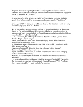 Segment, the segment reporting format has been changed accordingly. Revenues,
operating profits and capital employed of Global IT Services business are now segregated
into IT Services and BPO services.

i) As at March 31, 2006, revenues, operating profits and capital employed (including
goodwill) of mPower and New Logic are reported separately under ‘Acquisitions’.

j) In August 2005, the Company issued bonus shares in the ratio of one additional equity
share for every equity share or ADS held.

k) a) In accordance with Accounting Standard 21 “Consolidated Financial Statements”
issued by The Institute of Chartered Accountants of India, the consolidated financial
statements of Wipro Limited include the financial statements of all subsidiaries which are
more than 50% owned and controlled.
   b) The Company has a 49% equity interest in Wipro GE Medical Systems Private
Limited (Wipro GE), an entity in
which General Electric, USA holds the majority equity interest. The shareholders
agreement provides specific rights
to the two shareholders. Management believes that these specific rights do not confer
joint control as defined in
Accounting Standard 27 “Financial Reporting of Interest in Joint Venture”.
Consequently, WGE is not considered as
a joint venture and consolidation of financial statements are carried out as per equity
method in terms of Accounting
Standard 23 “Accounting for Investments in Associates in Consolidated Financial
statements”.
  c) In accordance with the guidance provided in Accounting Standard 23 “Accounting
for Investments in Associates in Consolidated Financial Statements” WeP Peripherals
have been accounted for by equity method of accounting.
 