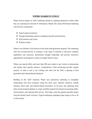 WIPRO MARKETS ITSELF

Wipro focuses largely on "pull" marketing initiatives, targeting prospective clients while
they are searching for relevant IT information. Mostly this means Web-based marketing
with four key components:


    Search engine promotion
    Thought leadership content on leading IT portals and directories
    Web seminars and events
    Website content


Wipro's own Website is the fulcrum of the entire lead-generation program. The marketing
team has invested heavily in creating a wide range of material to showcase company
capabilities and successes, demonstrate thought leadership, and provide interactive
opportunities for prospective clients to sample Wipro's wares.


Wipro uses special offers and more than 400 case studies to get visitors to demonstrate
and register their specific interests. Comprehensive Web monitoring provides regular
analysis of what is and is not working and what role the Web is playing in lead
generation and relationship development.


Building on the "pull" elements, Wipro uses permission marketing to strengthen
relationships and move prospects along the sales cycle. Specific initiatives include
telesales, direct mail, and industry-based newsletters. In all cases, the marketing team
relies on the prospect database to create carefully targeted lists based on incoming traffic,
client profiles, and ongoing Web activity. This helps create the greatest possible impact
from the limited "push" activities. Typical marketing campaigns today target as few as 30
to 50 accounts.
 