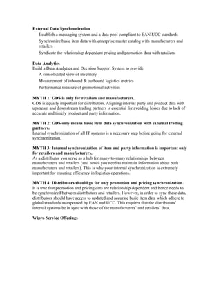 External Data Synchronization
   Establish a messaging system and a data pool compliant to EAN.UCC standards
   Synchronize basic item data with enterprise master catalog with manufacturers and
   retailers
   Syndicate the relationship dependent pricing and promotion data with retailers

Data Analytics
Build a Data Analytics and Decision Support System to provide
   A consolidated view of inventory
   Measurement of inbound & outbound logistics metrics
   Performance measure of promotional activities

MYTH 1: GDS is only for retailers and manufacturers.
GDS is equally important for distributors. Aligning internal party and product data with
upstream and downstream trading partners is essential for avoiding losses due to lack of
accurate and timely product and party information.

MYTH 2: GDS only means basic item data synchronization with external trading
partners.
Internal synchronization of all IT systems is a necessary step before going for external
synchronization.

MYTH 3: Internal synchronization of item and party information is important only
for retailers and manufacturers.
As a distributor you serve as a hub for many-to-many relationships between
manufacturers and retailers (and hence you need to maintain information about both
manufacturers and retailers). This is why your internal synchronization is extremely
important for ensuring efficiency in logistics operations.

MYTH 4: Distributors should go for only promotion and pricing synchronization.
It is true that promotion and pricing data are relationship dependent and hence needs to
be synchronized between distributors and retailers. However, in order to sync these data,
distributors should have access to updated and accurate basic item data which adhere to
global standards as espoused by EAN and UCC. This requires that the distributors’
internal systems be in sync with those of the manufacturers’ and retailers’ data.

Wipro Service Offerings
 