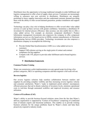 Distributors have the opportunity to leverage traditional strengths in order fulfillment and
logistics management to offer a host of supply chain services. Customers are increasingly
willing to outsource non core activities to distributors. Distributors are uniquely
positioned to know supplier innovation and also understand customer demand providing
them with the ability to offer several demand generation, product installation and support
services.

Technology can play a key role in helping distributors to offer several other value added
services or scale up these services with greater confidence. Sometimes a distributors IT
investment for internal process efficiency/ data accuracy can also enable him to offer a
value added service. For example an electronic component distributor’s Product
Information management investments also empowers the company to offer component
information service as a fee based service to OEMs, contract manufacturers or Electronic
Manufacturing Service (EMS) providers. Technology investments can also empower a
distribution company to accomplish the following:

   •   Provide Global Data Synchronization ( GDS ) as a value added service to
       customers
   •   Support VMI schemes serving as the single point of contact and contract
       compliance for big suppliers
   •   Compete with 3 PL players to provide order fulfillment and in bound logistics
       services

            Distribution Framework

Common Product Catalog

Wipro can commission a pilot implementation on a pre agreed scope involving a few
product categories, SKUs or operating companies and then engineer a full scale roll out.

Reverse logistics

Our reverse logistics solutions help seamless collaboration between retailers and
suppliers by providing complete visibility and thus increasing reverse logistics velocity
and consumer satisfaction. Wipro’s ‘ready to implement portal solution’ encompasses
efficient processes that aid in drastic reduction of inventory levels, minimize operational
costs in real-time through automated workflow and improved inventory and resource
utilization.

Centers of Excellence (CoE)

Wipro’s ability to provide business-focused solutions stems from the fact that Wipro’s
delivery organization is supported by "Centers of Excellence" comprising of a dedicated
team of domain experts and functional architects. This enables us to provide winning
business solutions for the unique problems faced by Wipro’s clients and help them
proactively respond to industry trends.
 