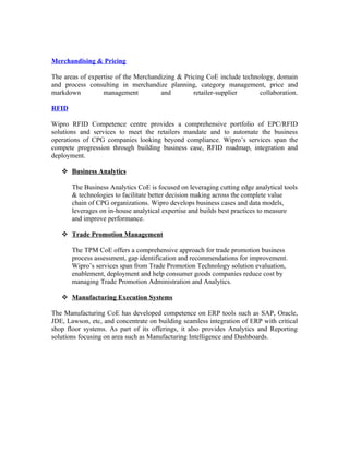Merchandising & Pricing

The areas of expertise of the Merchandizing & Pricing CoE include technology, domain
and process consulting in merchandize planning, category management, price and
markdown          management          and        retailer-supplier      collaboration.

RFID

Wipro RFID Competence centre provides a comprehensive portfolio of EPC/RFID
solutions and services to meet the retailers mandate and to automate the business
operations of CPG companies looking beyond compliance. Wipro’s services span the
compete progression through building business case, RFID roadmap, integration and
deployment.

    Business Analytics

       The Business Analytics CoE is focused on leveraging cutting edge analytical tools
       & technologies to facilitate better decision making across the complete value
       chain of CPG organizations. Wipro develops business cases and data models,
       leverages on in-house analytical expertise and builds best practices to measure
       and improve performance.

    Trade Promotion Management

       The TPM CoE offers a comprehensive approach for trade promotion business
       process assessment, gap identification and recommendations for improvement.
       Wipro’s services span from Trade Promotion Technology solution evaluation,
       enablement, deployment and help consumer goods companies reduce cost by
       managing Trade Promotion Administration and Analytics.

    Manufacturing Execution Systems

The Manufacturing CoE has developed competence on ERP tools such as SAP, Oracle,
JDE, Lawson, etc, and concentrate on building seamless integration of ERP with critical
shop floor systems. As part of its offerings, it also provides Analytics and Reporting
solutions focusing on area such as Manufacturing Intelligence and Dashboards.
 