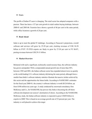  Users


The profile of Indian IT users is changing. The retail sector has adopted computers with a
passion. There has been a 127 per cent growth in retail outlets buying desktops, between
2000-01 and 2005-06. Factories have shown a growth of 46 per cent in the same period,
while office locations a growth of 24 per cent.


    Road Ahead


India is up to meet the global IT challenge. According to Nasscom’s projections, overall
software and services will grow by 25-28 per cent, clocking revenues of US$ 36-38
billion in FY07. IT-ITES exports are likely to grow by 27-30 per cent in FY 06-07,
posting revenues between US$ 29-31 billion.


    Market Overview


Bolstered with such a significant, technically sound resource base, the software industry
has grown unimpeded. With a compounded annual growth rate of more than 50%
between 1992 and 2001, the Indian software sector has expanded almost twice as quickly
as the world-leading U.S. software industry did during the same period, although from a
smaller base.India’s software industry statistics illustrate the massive strides achieved by
this sector and the opportunities the future holds. According to NASSCOM’s estimates
for the fiscal year 2000-01, the country’s software industry is worth $8.26 billion, up
from $100 million ten years ago. A study conducted by renowned consultancy firm
McKinsey and Co., for NASSCOM, has proven why India is becoming the off-shore
software development out-sourcer’s destination of choice. According to the NASSCOM-
McKinsey study, the Indian software industry is expected to gross US$50 billion in
exports in 2008! This is based on an average growth rate of 35 percent per year. The
industry is well placed to achieve this target
 