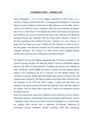 INTRODUCTION – WIPRO LTD.


Wipro Technologies is an IT service company established in 1980 in India, it is a
subsidiary of Wipro Limited NYSE: WIT . It is headquartered in Bangalore. It is the third
largest IT services company in India.It has 61,000 employees as of Oct 2006, which is
inclusive of it's BPO arm which it acquired in 2002.The current chairman and majority
stake owner is Azim Premji. From inception the software and hardware divisions have
been headed by him. Azim H. Premji has been Wipro Ltd.'s Chairman of the Board and
Managing Director since September 1968. Mr. Premji holds a Bachelor of Science in
Electrical Engineering from Stanford University. Currently, he is also a Director of
Media Lab Asia. Wipro was set up in Amalner in 1945. Primarily an edible oil factory,
the chief products were Sunflower Vanaspati and 787 laundry soap (a by-product of the
Vanaspati operations). The company was called Western India Vegetable Products
Limited, with a minor presence in Maharashtra and Madhya Pradesh.


The Global IT Services and Products segment provides IT services to customers in the
Americas, Europe, and Japan. The India and AsiaPac IT Services and Products segment
operates in the Indian IT market and offers IT products and services to the companies in
India, Asia-Pacific, and the Middle East region. Consumer Care and Lighting segment
engages in the manufacture and sale of consumer care and lighting products. The
consumer care products include soaps and toiletries, baby products, talcum powders, and
hydrogenerated cooking oils. The lighting products include light bulbs, fluorescent tubes,
and luminaries. In the 1970s and 1980s it began to expand and made forays into
computing. The Indian promoters hold more than 80 percent of the total share capital of
the company while the Indian public holds about 7 percent and institutional investors
hold about 6 percent.
Wipro's has clients across a spectrum of industries such as consumer electronics, finance,
Government, insurance, manufacturing, media & entertainment, mobile devices, Telecom
- equipment vendors and service providers, travel & transportation etc. To these clients
the company offers services such as application development, deployment &
maintenance, business intelligence, business consulting, CRM, data warehousing,
 