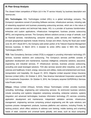III. Peer Group Analysis
The closest Indian competitors of Wipro Ltd in the ‘IT service Industry’ by business description and
revenue are:
HCL Technologies- HCL Technologies Limited (HCL) is a global technology company. The
Company’s operations consist of providing Software services, infrastructure services, including sale
of networking equipment and business processing outsourcing services, which are in the nature of
customer contact centers and technical help desks. HCL is a provider of business transformation,
enterprise and custom applications, infrastructure management, business process outsourcing
(BPO), and engineering services. The Company delivers solutions across a range of verticals, such
as financial services, manufacturing, consumer services, public services and healthcare. The
principal geographical segments include America, Europe and others. During the fiscal year ended
June 30, 2011 (fiscal 2011), the Company sold certain portion of its Telecom Expense Management
Services business. In March 2013, it divested its entire (49%) stake in NEC HCL System
Technologies (NHST).
TCS- Tata Consultancy Services Limited (TCS) is engaged in providing information technology (IT)
services, business solutions and outsourcing. The Company’s services portfolio consists of
application development and maintenance, business intelligence, enterprise solutions, assurance,
engineering and industrial services, IT infrastructure services, business process outsourcing,
consulting and asset leveraged solutions. TCS also services several other industries, such as life
sciences and healthcare, hi-tech, energy, resources and utilities, media and entertainment and travel,
transportation and hospitality. On August 31, 2010, Diligenta Limited acquired Unisys Insurance
Services Limited (UISL). On October 4, 2010, Tata America International Corporation acquired MS
CJV Investments Corporation. On October 8, 2010, the Company acquired SUPERVALU Services
India Private Limited.
Infosys- Infosys Limited (Infosys), formerly Infosys Technologies Limited, provides business
consulting, technology, engineering and outsourcing services. Its end-to-end business solutions
include consulting and systems integration comprising consulting, enterprise solutions, systems
integration and advanced technologies; business information technology (IT) services consisting
application development and maintenance, independent validation services, infrastructure
management, engineering services comprising product engineering and life cycle solutions and
business process management; products, business platforms and solutions, including Finacle, its
banking product, which offers solutions to address core banking, mobile banking and e-banking
needs of retail, corporate and universal banks globally, and areas, such as cloud computing,
 