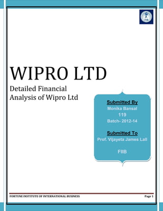 FORTUNE INSTITUTE OF INTERNATIONAL BUSINESS Page 1
WIPRO LTD
Detailed Financial
Analysis of Wipro Ltd
Submitted By
Monika Bansal
119
Batch- 2012-14
Submitted To
Prof. Vijayeta James Lall
FIIB
 