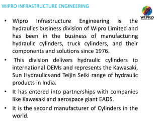 WIPRO INFRASTRUCTURE ENGINEERING

• Wipro Infrastructure Engineering is the
hydraulics business division of Wipro Limited and
has been in the business of manufacturing
hydraulic cylinders, truck cylinders, and their
components and solutions since 1976.
• This division delivers hydraulic cylinders to
international OEMs and represents the Kawasaki,
Sun Hydraulics and Teijin Seiki range of hydraulic
products in India.
• It has entered into partnerships with companies
like Kawasaki and aerospace giant EADS.
• It is the second manufacturer of Cylinders in the
world.

 