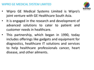 WIPRO GE MEDICAL SYSTEM LIMITED

• Wipro GE Medical Systems Limited is Wipro’s
joint venture with GE Healthcare South Asia.
• It is engaged in the research and development of
advanced solutions to cater to patient and
customer needs in healthcare.
• This partnership, which began in 1990, today
includes offerings like gadgets and equipment for
diagnostics, healthcare IT solutions and services
to help healthcare professionals cancer, heart
disease, and other ailments.

 