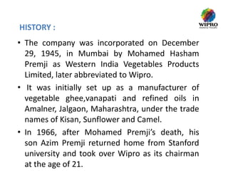 HISTORY :
• The company was incorporated on December
29, 1945, in Mumbai by Mohamed Hasham
Premji as Western India Vegetables Products
Limited, later abbreviated to Wipro.
• It was initially set up as a manufacturer of
vegetable ghee,vanapati and refined oils in
Amalner, Jalgaon, Maharashtra, under the trade
names of Kisan, Sunflower and Camel.
• In 1966, after Mohamed Premji’s death, his
son Azim Premji returned home from Stanford
university and took over Wipro as its chairman
at the age of 21.

 