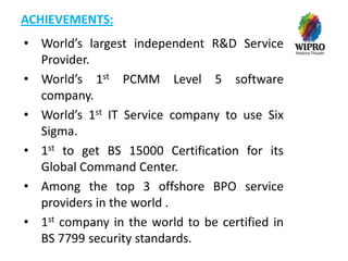 ACHIEVEMENTS:
• World’s largest independent R&D Service
Provider.
• World’s 1st PCMM Level 5 software
company.
• World’s 1st IT Service company to use Six
Sigma.
• 1st to get BS 15000 Certification for its
Global Command Center.
• Among the top 3 offshore BPO service
providers in the world .
• 1st company in the world to be certified in
BS 7799 security standards.

 