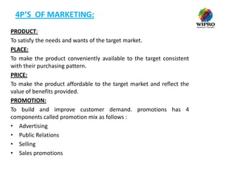 4P’S OF MARKETING:
PRODUCT:
To satisfy the needs and wants of the target market.
PLACE:
To make the product conveniently available to the target consistent
with their purchasing pattern.
PRICE:
To make the product affordable to the target market and reflect the
value of benefits provided.
PROMOTION:
To build and improve customer demand. promotions has 4
components called promotion mix as follows :
• Advertising
• Public Relations
• Selling
• Sales promotions

 